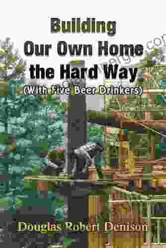 Building Our Own Home The Hard Way: (With Five Beer Drinkers)