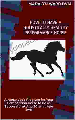 HOW TO HAVE A HOLISTICALLY HEALTHY PERFORMANCE HORSE: A Horse Vet S Program For Your Competition Horse To Be As Successful At Age 20 As At Age Two