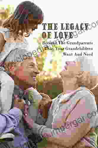 The Legacy Of Love: Become The Grandparents That Your Grandchildren Want And Need